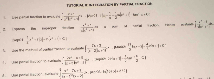 TUTORIAL 8: INTEGRATION BY PARTIAL FRACTION 
1. Use partial fraction to evaluate ∈t  (x+1)/x^2(x^2+1) dx. [Apr01: ln |x|- 1/x - 1/2 ln (x^2+1)-tan^(-1)x+C]
2. Express the improper fraction  (x^4+1)/x(x^2+1 ) as a sum of partial fraction. Hence evaluate ∈t  (x^4+1)/x(x^2+1) dx
[Sep01:  1/2 x^2+ln |x|-ln (x^2+1)+C]
3. Use the method of partial fraction to evaluate ∈t  (7x+3)/(x-2)(x+1) dx. [Mar02:  17/3 ln |x-2|- 4/3 ln |x+1|+C]
4. Use partial fraction to evaluate ∈t  (2x^2-x+5)/(x+3)(x^2+4) dx. [Sep02: 2ln |x+3|- 1/2 tan^(-1) x/2 +C]
5. Use partial fraction, evaluate ∈tlimits _2^(3frac x^2)+7x+1(x-1)^2(x+2)dx. [Apr03: ln (16/5)+3/2]
4 0