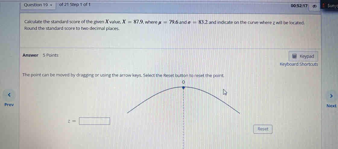 • of 21 Step 1 of 1 
00 :52:17 Sunyc 
Calculate the standard score of the given X value, X=87.9 , where mu =79.6 and sigma =83.2 and indicate on the curve where z will be located. 
Round the standard score to two decimal places. 
Answer 5 Points Keypad 
Keyboard Shortcuts 
The point can be moved by dragging or using the arrow keys. Select the Reset button to reset the point. 
PrevNext
z=□
Reset