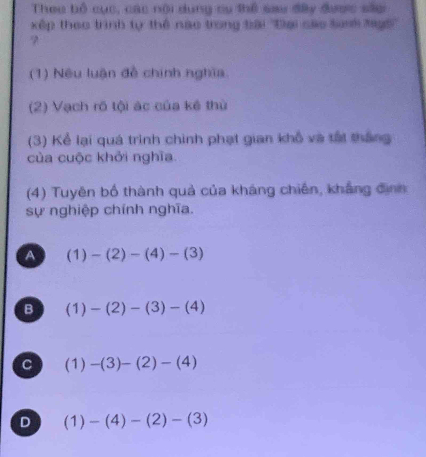 Theu bổ cục, các nội dụng cụ thể sau đây được sâc
xếp theo trình tự thể nao trong tài ''Đại các Snh Mays''
(1) Nêu luận đề chính nghĩa
(2) Vạch rõ tội ác của kẻ thứ
(3) Kể lại quá trình chính phạt gian khổ và tái thắng
của cuộc khởi nghĩa.
(4) Tuyên bố thành quả của kháng chiến, khẳng định
sự nghiệp chính nghĩa.
A (1)-(2)-(4)-(3)
B (1)-(2)-(3)-(4)
C (1) -(3)-(2)-(4)
D (1)-(4)-(2)-(3)