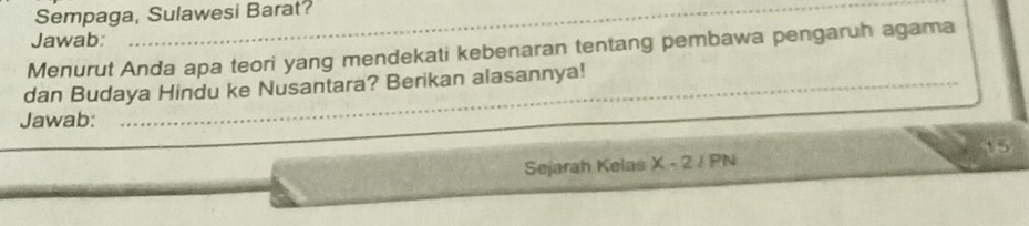 Sempaga, Sulawesi Barat? 
Jawab: 
Menurut Anda apa teori yang mendekati kebenaran tentang pembawa pengaruh agama 
_ 
dan Budaya Hindu ke Nusantara? Berikan alasannya!_ 
Jawab:
15
Sejarah Kelas x-2/PN