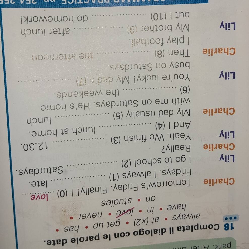 park. Afte 
18 Completa il dialogo con le parole date. 
always • at (x2) • get up • has • 
have . in . love , never . 
on •studies 
Charlie Tomorrow's Friday. Finally! I (0) ...ove 
late. 
Fridays. I always (1) 
Lily 
I go to school (2) _Saturdays. 
Charlie Really? 
Lily Yeah. We finish (3) _12.30. 
And I (4) _lunch at home. 
Charlie My dad usually (5) _lunch 
with me on Saturdays. He's home 
(6) _the weekends. 
Lily You're lucky! My dad's (7)_ 
_ 
busy on Saturdays. 
Charlie Then (8) _ . the afternoon 
I play football. 
Lily My brother (9) _after lunch 
but I (10) _do homework!
