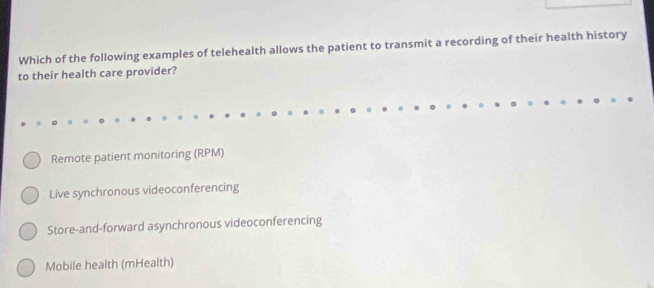 Which of the following examples of telehealth allows the patient to transmit a recording of their health history
to their health care provider?
Remote patient monitoring (RPM)
Live synchronous videoconferencing
Store-and-forward asynchronous videoconferencing
Mobile health (mHealth)