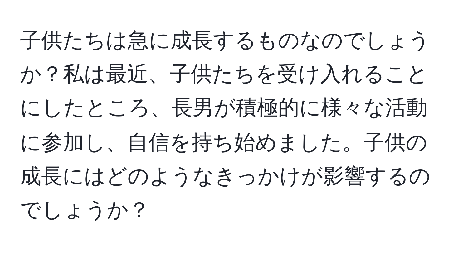 子供たちは急に成長するものなのでしょうか？私は最近、子供たちを受け入れることにしたところ、長男が積極的に様々な活動に参加し、自信を持ち始めました。子供の成長にはどのようなきっかけが影響するのでしょうか？