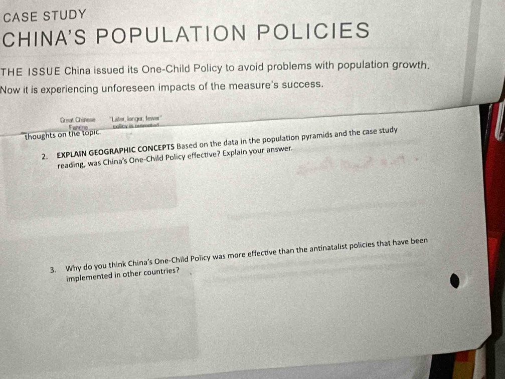 CASE STUDY 
CHINA'S POPULATION POLICIES 
THE ISSUE China issued its One-Child Policy to avoid problems with population growth. 
Now it is experiencing unforeseen impacts of the measure's success. 
Great Chinese ''Later, longer, fewer'' 
Famine Dolicy is res 
thoughts on the topic. 
2. EXPLAIN GEOGRAPHIC CONCEPTS Based on the data in the population pyramids and the case study 
reading, was China’s One-Child Policy effective? Explain your answer. 
3. Why do you think China’s One-Child Policy was more effective than the antinatalist policies that have been 
implemented in other countries?