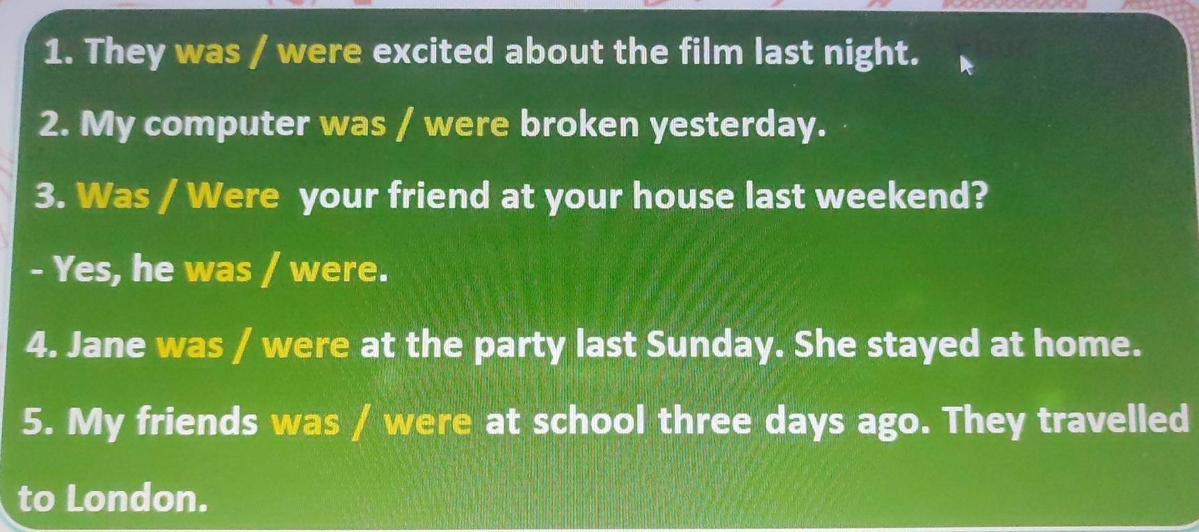 They was / were excited about the film last night. 
2. My computer was / were broken yesterday. 
3. Was / Were your friend at your house last weekend? 
- Yes, he was / were. 
4. Jane was / were at the party last Sunday. She stayed at home. 
5. My friends was / were at school three days ago. They travelled 
to London.