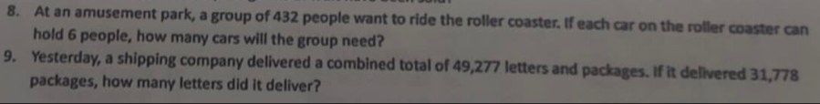 At an amusement park, a group of 432 people want to ride the roller coaster. If each car on the roller coaster can 
hold 6 people, how many cars will the group need? 
9. Yesterday, a shipping company delivered a combined total of 49,277 letters and packages. If it delivered 31,778
packages, how many letters did it deliver?