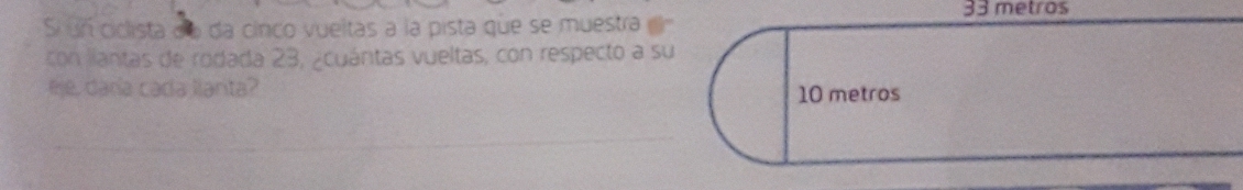 33 metros
S un ciclista de da cinco vueltas a la pista que se muestra 
con lantas de rodada 23, ¿cuántas vueltas, con respecto a su 
eje, daría cada llarta?
10 metros