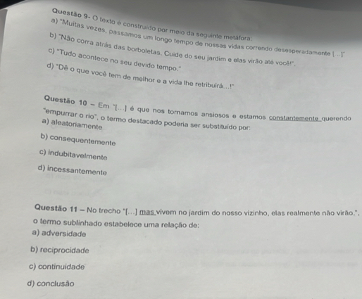 Questão 9- O texto e construído por meio da seguinte metáfora:
a) *Muitas vezes, passamos um longo tempo de nossas vidas correndo desesperadamente [ . ]"
b) 'Não corra atrás das borboletas. Cuide do seu jardim e elas virão até você!',
c) "Tudo acontece no seu devido tempo."
d) "Dê o que você tem de melhor e a vida lhe retribuirá..!"'
Questão 10 - Em ''[...) é que nos tornamos ansiosos e estamos constantemente querendo
"empurrar o rio", o termo destacado poderia ser substituído por:
a) aleatoriamente
b) consequentemente
c) indubitavelmente
d) incessantemente
Questão 11 - No trecho "(...) mas vivem no jardim do nosso vizinho, elas realmente não virão.",
o termo sublinhado estabelece uma relação de:
a) adversidade
b) reciprocidade
c) continuidade
d) conclusão