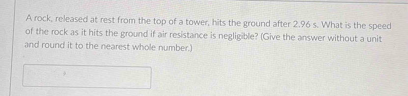 A rock, released at rest from the top of a tower, hits the ground after 2.96 s. What is the speed 
of the rock as it hits the ground if air resistance is negligible? (Give the answer without a unit 
and round it to the nearest whole number.)