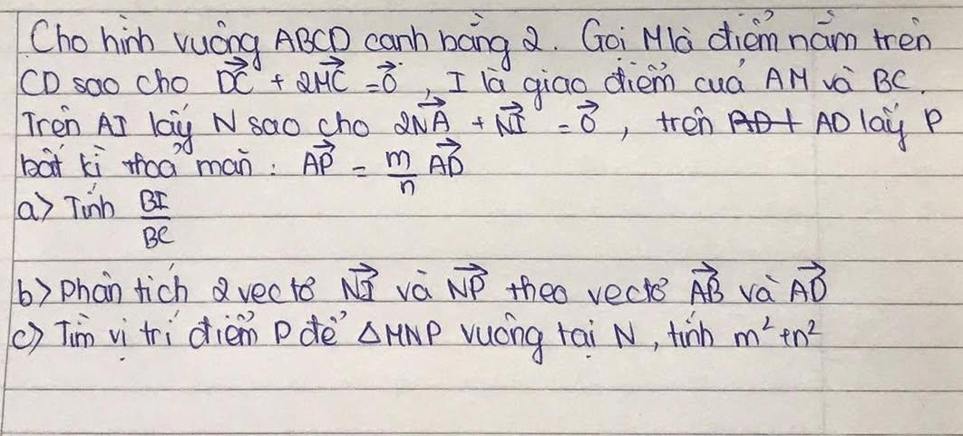 Cho hinh vuáng ABCD canh baing . Goi Ma diam nám tren
CD sao cho vector DC+2vector MC=vector 0 , I la giao diém cuá AN và BC. 
Tren Ar lag N sao sho 2vector NA+vector NI=vector 0 , tren Ao lay P 
bat kì thoà man: vector AP= m/n vector AD
a) Tinh BI/BC 
() phan tich vecte vector NI vá vector NP theo vects vector AB va vector AD
() Tim vi tri diém pde △ MNP vucng tai N, tinm m^2+n^2