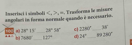 Inserisci i simboli , =. Trasforma le misure 
angolari in forma normale quando è necessario. 
105 a) 28°15' _ 28°58'' c) 2280'' _ 38'
b) 7680' _ 127° d) 24° _ 89280''