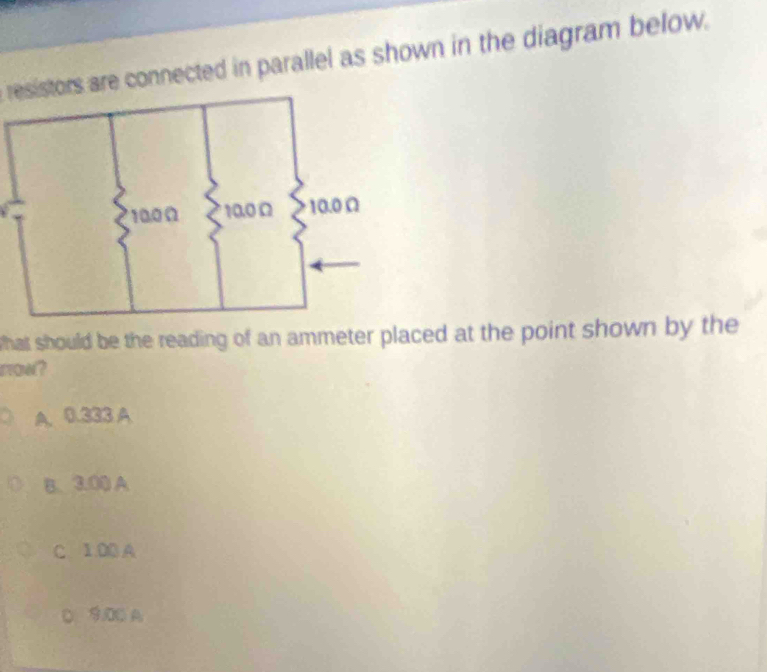 resistors are connected in parallel as shown in the diagram below.
what should be the reading of an ammeter placed at the point shown by the
row?
A. 9.308 A
B. 3.00 A
C 1.00 A
D. 9.00 A