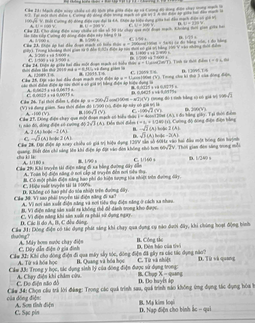 Hệ thông kiến thức + Bại tập Vật Lý 12 - Chương 3. Tỉ
Cầu 21: Mạch điện xoay chiều có độ lệch pha giữa điện áp và Cương độ dông điện chay trong mạch là
π/2. Tại một thời điểm t, Cường độ dòng điện trong mạch có giá trị 2 A thì điện ấp giữa nai đầu mạch ta
100sqrt(6) V. Biết Cường độ dòng điện sực đại là 4A. Điện áp hiệu dụng giữa bai đầu mạch điện số giá trị
A. U=100V. B. U=200V, C. U=300V, D. U=220V
Cầu 22, Cho dòng điện xoay chiêu só tân số 50 Hz chạy qua một đoạn mạch. Khoàng thời gian giữa bai
lần liên tiếp Cường độ dòng điện điện này bằng 0 là
D. 1/25 σ.
A. 1/100 s B. 1/200 s.
C. 1/50s
Câu 23. Điện áp hai đầu doạn mạch có biểu thức u=200cos (100π +5π /6) (u do bảng vôn, 5 do bảng
giây). Trong khoảng thời gian từ 0 đến 0,02s điện áp tức thời só giá trị bằng 100 V vào những mời điểm
A. 3/200 s và 5/600 s. B. | 1/400 * và 2/400 %.
C. 1/500 s vå 3/500 s. D. 1/200 và 7/600 s
Câu 24, Điện áp giữa hai đầu một đoạn mạch có biểu thức u=U_0cos (2π ∪ T) ). Tinh từ thời điệm t=0 s,thì
thời điểm lần thứ 2010 mà u=0.5U_0 và dang giám là
A. 12089.T/6 B. 12055.T/6. C. 12059.T/6. D. 12095.T/6
Câu 25. Đặt vào hai đầu đoạn mạch một điện áp u=U_0cos 1 00xt (V). Trong chu ki thứ 3 của đông điện,
các thời điểm điện áp tức thời u có giá trị bằng điện áp hiệu dụng là
A. 0,0625 s và 0,0675 s. B. 0,0225 s và 0,0275 s
C. 0,0025 s và 0,0075 s. D. 0.0425 s vå 0.0575s
Câu 26. Tại thời điểm t, điện áp u=200sqrt(2)cos (100π t-π /2)(V) (trong đó t tính bằng s) có giá trị 100sqrt(2)
(V) và đang giâm. Sau thời điểm đó /300 * (s), điện áp này có giá trị là
A. -100 (V).
B. 100sqrt(3)(V). C. -100sqrt(2)(V). D. 200(V).
Câu 27. Dòng điện chạy qua một đoạn mạch có biểu thức i=4cos 120π t (A), t đo bằng giây. Tại thời điểm
t1 nào đó, dòng điện có cường độ 2sqrt(3)(A) , Đến thời điểm t=t_1+1/240 (s). Cường độ dòng điện điện bằng
B. -sqrt(2)(A)
A. 2 (A) hoặc -2 (A). hoặc 2 (A).
D. sqrt(3)(A)
C, -sqrt(3) (A) hoặe 2 (A). hoặc -2(A).
Câu 28. Đặt điện áp xoay chiều có giá trị hiệu dụng 120V tần số 60Hz vào hai đầu một bóng đèn huỳnh
quang. Biết đèn chỉ sáng lên khi điện áp đặt vào đèn không nhỏ hơn 60sqrt(2)V Thời gian đèn sáng trong mỗi
chu kì là:
A. 1/180 s B. 1/90 s C. 1/160 s D. 1/240 s
Câu 29: Khi truyền tải điện năng đi xa bằng đường dây dẫn
A. Toàn bộ điện năng ở nơi cấp sẽ truyền đến nơi tiêu thụ.
B. Có một phần điện năng hao phí do hiện tượng tỏa nhiệt trên đường dây.
C. Hiệu suất truyền tái là 100%.
D. Không có hao phí do tỏa nhiệt trên đường dây.
Câu 30. Vì sao phải truyền tải điện năng đi xa?
A. Vì nơi sản xuất điện năng và nơi tiêu thụ điện năng ở cách xa nhau.
B. Vi điện năng sản xuất ra không thể để dành trong kho được.
C. Vì điện năng khí sản xuất ra phải sử dụng ngay.
D. Các lí do A, B, C đều đúng.
Cầu 31: Dòng điện có tác dụng phát sáng khi chạy qua dụng cụ nào dưới đây, khi chúng hoạt động bình
thường?
A. Máy bơm nước chạy điện B. Công tắc
C. Dây dẫn điện ở gia đình D. Đèn báo của tívi
Cầu 32: Khi cho dòng điện đi qua máy sấy tóc, dòng điện đã gây ra các tác dụng nào?
A. Tử và hóa học B. Quang và hóa học C. Từ và nhiệt D. Từ và quang
Câu 33: Trong y học, tác dụng sinh lý của dòng điện được sử dụng trong:
A. Chạy điện khi châm cứu. B. Chụp X - quang
C. Đo điện não đồ D. Đo huyết áp
Câu 34: Chọn câu trả lời đúng: Trong các quá trình sau, quá trình nảo không ứng dụng tác dụng hóa h
của dồng điện:
A. Sơn tỉnh điện B. Mạ kim loại
C. Sạc pin  D. Nạp điện cho bình ấc - qui