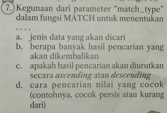 7.)Kegunaan dari parameter “match_type” 
dalam fungsi MATCH untuk menentukan 
a. jenis data yang akan dicari 
b. berapa banyak hasil pencarian yang 
akan dikembalikan 
c. apakah hasil pencarian akan diurutkan 
secara ascending atau descending 
d. cara pencarian nilai yang cocok 
(contohnya, cocok persis atau kurang 
dari)