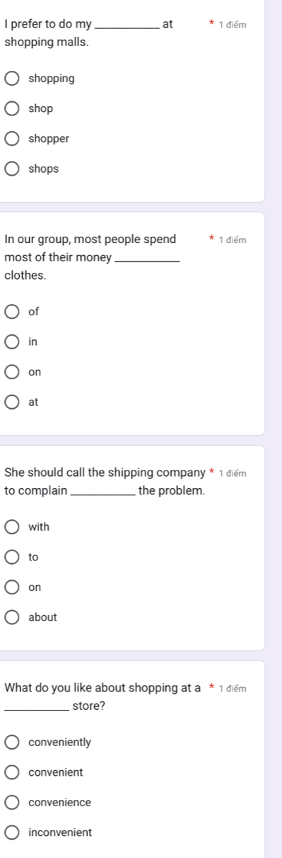 prefer to do my_ at 1 điểm
shopping malls.
shopping
shop
shopper
shops
In our group, most people spend 1 điểm
most of their money_
clothes.
of
in
on
at
She should call the shipping company * 1 điểm
to complain _the problem.
with
to
on
about
What do you like about shopping at a * 1 điểm
_store?
conveniently
convenient
convenience
inconvenient