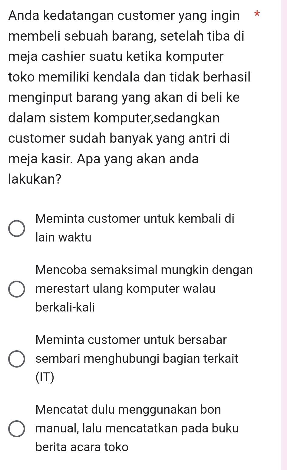 Anda kedatangan customer yang ingin *
membeli sebuah barang, setelah tiba di
meja cashier suatu ketika komputer
toko memiliki kendala dan tidak berhasil
menginput barang yang akan di beli ke
dalam sistem komputer,sedangkan
customer sudah banyak yang antri di
meja kasir. Apa yang akan anda
lakukan?
Meminta customer untuk kembali di
lain waktu
Mencoba semaksimal mungkin dengan
merestart ulang komputer walau
berkali-kali
Meminta customer untuk bersabar
sembari menghubungi bagian terkait
(IT)
Mencatat dulu menggunakan bon
manual, lalu mencatatkan pada buku
berita acara toko