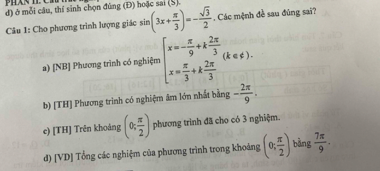 phán II Cầu
d) ở mỗi câu, thí sinh chọn đúng (Đ) hoặc sai (S).
Câu 1: Cho phương trình lượng giác sin (3x+ π /3 )=- sqrt(3)/2 . Các mệnh đề sau đúng sai?
a) [NB] Phương trình có nghiệm beginarrayl x=- π /9 +k 2π /3  x= π /3 +k 2π /3 endarray.  (k∈ xi ).
b) [TH] Phương trình có nghiệm âm lớn nhất bằng - 2π /9 .
c) [TH] Trên khoảng (0; π /2 ) phương trình đã cho có 3 nghiệm.
d) [VD] Tổng các nghiệm của phương trình trong khoảng (0; π /2 ) bằng  7π /9 .