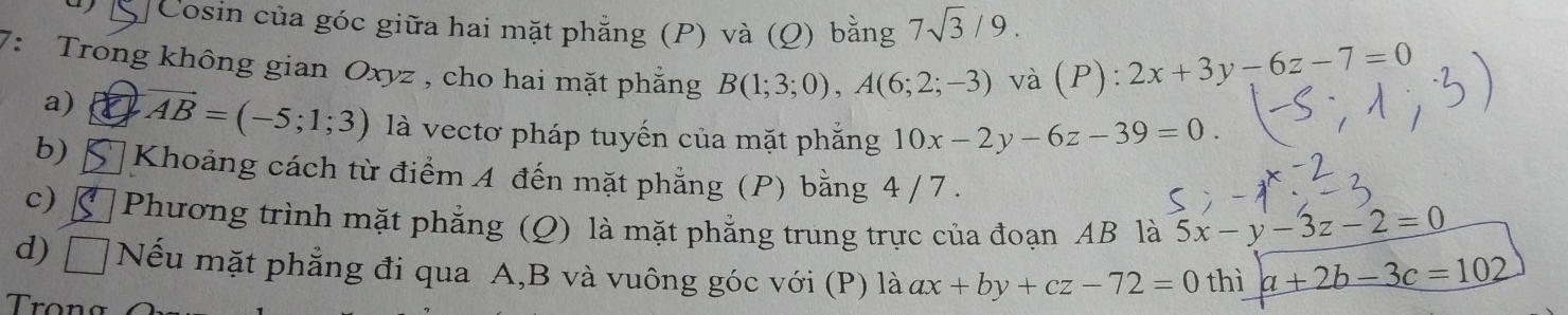 Cosin của góc giữa hai mặt phăng (P) và (Q) bằng 7sqrt(3)/9. 
7: Trong không gian Oxyz , cho hai mặt phẳng B(1;3;0), A(6;2;-3) và (P): 2x+3y-6z-7=0
a) vector AB=(-5;1;3) là vectơ pháp tuyến của mặt phắng 10x-2y-6z-39=0. 
b) Khoảng cách từ điểm A đến mặt phẳng (P) bằng 4/ 7. 
c) Phương trình mặt phẳng (Q) là mặt phẳng trung trực của đoạn AB là 5x-y-3z-2=0
d) Nếu mặt phẳng đi qua A, B và vuông góc với (P) là ax+by+cz-72=0 thì a+2b-3c=102
Trọng