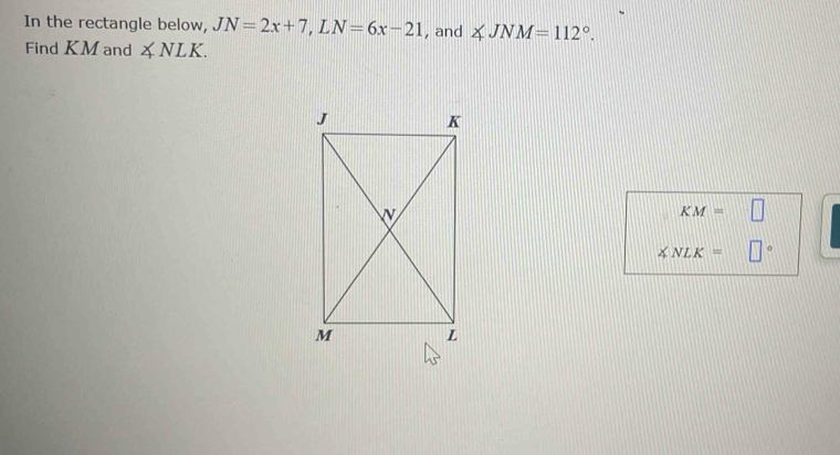 In the rectangle below, JN=2x+7, LN=6x-21 , and ∠ JNM=112°. 
Find KM and ∠ NLK.
KM=□
∠ NLK= □°