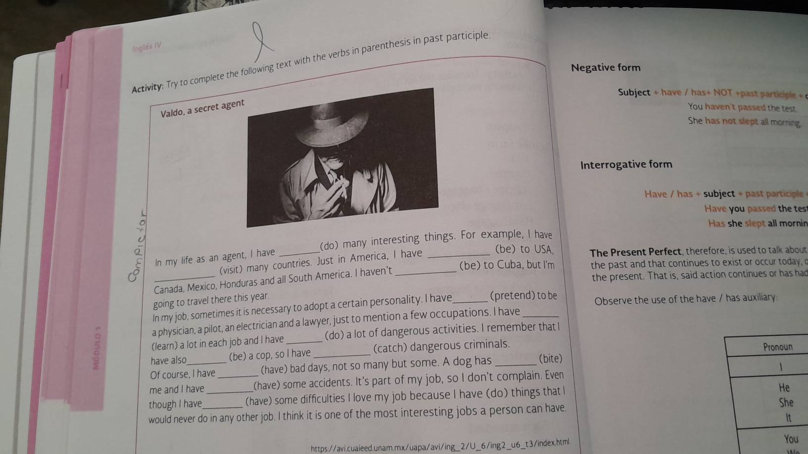 Inglés IV 
Activity: Try to complete the following text with the verbs in parenthesis in past participle 
Negative form 
Subject + have / has+ NOT +past participle 
Valdo, a secret ag 
You haven't passed the test. 
She has not slept all morning 
Interrogative form 
Have / has + subject + past participle 
Have you passed the tes 
Has she slept all mornin 
In my life as an agent, I have __(do) many interesting things. For example, I have 
(visit) many countries. Just in America, I have 
(be) to USA, The Present Perfect, therefore, is used to talk about 
(be) to Cuba, but I'm the past and that continues to exist or occur today 
_Canada, Mexico, Honduras and all South America. I haven’t_ 
the present. That is, said action continues or has har 
going to travel there this year. 
In my job, sometimes it is necessary to adopt a certain personality. I have _(pretend) to be Observe the use of the have / has auxiliary: 
a physician, a pilot, an electrician and a lawyer, just to mention a few occupations. I have_ 
2 (learn) a lot in each job and I have __(do) a lot of dangerous activities. I remember that I 
have also (be) a cop, so I have (catch) dangerous criminals. 
Of course, I have (have) bad days, not so many but some. A dog has (bite) 
me and I have _(have) some accidents. It's part of my job, so I don't complain. Even 
though I have _(have) some difficulties I love my job because I have (do) things that I 
would never do in any other job. I think it is one of the most interesting jobs a person can have. 
https://avi.cuaieed.unam.mx/uapa/avi/ing_2/U_6/ing2_u6_t3/index.htm