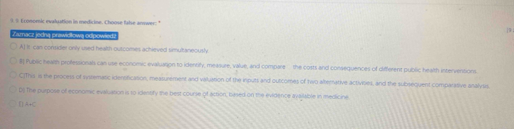 Economic evaluation in medicine. Choose false answer: *
[9 :
Zaznacz jedną prawidłową odpowiedź
A) It can consider only used health outcomes achieved simultaneously
B] Public health professionals can use economic evaluation to identify, measure, value, and compare the costs and consequences of different public health interventions
C)This is the process of systematic identification, measurement and valuation of the inputs and outcomes of two alternative activities, and the subsequent comparative analysis
D) The purpose of economic evaluation is to identify the best course of action, based on the evidence available in medicine.
E| A+C