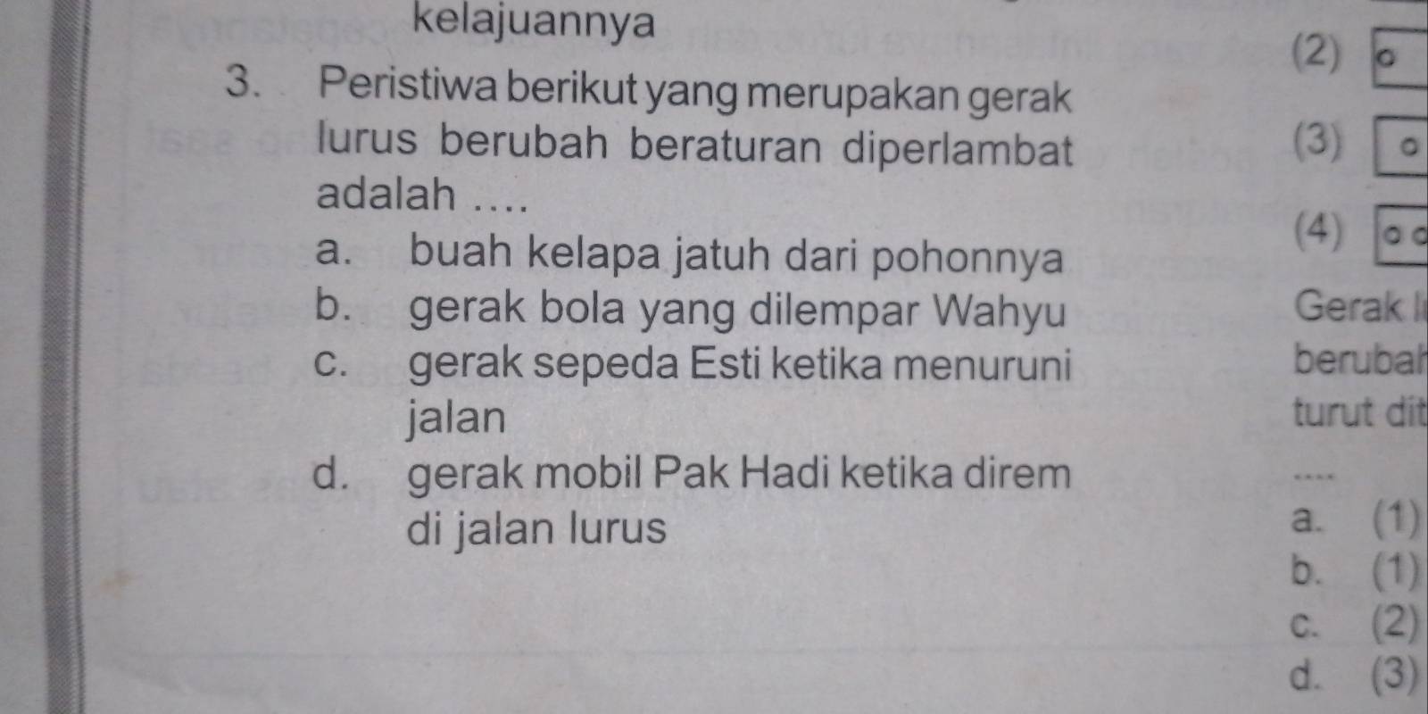 kelajuannya
(2) 。
3. Peristiwa berikut yang merupakan gerak
lurus berubah beraturan diperlambat (3) 。
adalah ....
a. buah kelapa jatuh dari pohonnya
(4) 。 。
b. gerak bola yang dilempar Wahyu Gerak I
c. gerak sepeda Esti ketika menuruni berubal
jalan turut dit
d. gerak mobil Pak Hadi ketika direm …_
di jalan lurus a. (1)
b. (1)
c. (2)
d. (3)