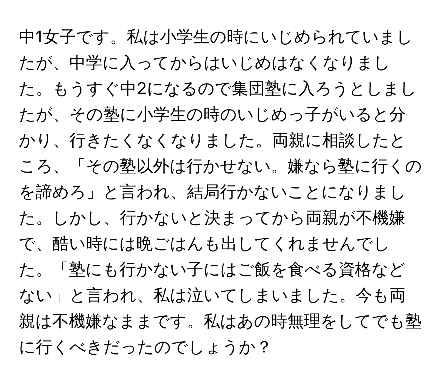 中1女子です。私は小学生の時にいじめられていましたが、中学に入ってからはいじめはなくなりました。もうすぐ中2になるので集団塾に入ろうとしましたが、その塾に小学生の時のいじめっ子がいると分かり、行きたくなくなりました。両親に相談したところ、「その塾以外は行かせない。嫌なら塾に行くのを諦めろ」と言われ、結局行かないことになりました。しかし、行かないと決まってから両親が不機嫌で、酷い時には晩ごはんも出してくれませんでした。「塾にも行かない子にはご飯を食べる資格などない」と言われ、私は泣いてしまいました。今も両親は不機嫌なままです。私はあの時無理をしてでも塾に行くべきだったのでしょうか？