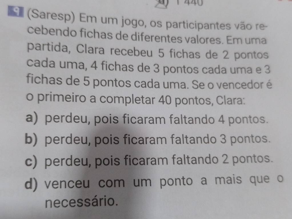 440
E (Saresp) Em um jogo, os participantes vão re-
cebendo fichas de diferentes valores. Em uma
partida, Clara recebeu 5 fichas de 2 pontos
cada uma, 4 fichas de 3 pontos cada uma e 3
fichas de 5 pontos cada uma. Se o vencedor é
o primeiro a completar 40 pontos, Clara:
a) perdeu, pois ficaram faltando 4 pontos.
b) perdeu, pois ficaram faltando 3 pontos.
c) perdeu, pois ficaram faltando 2 pontos.
d) venceu com um ponto a mais que o
necessário.