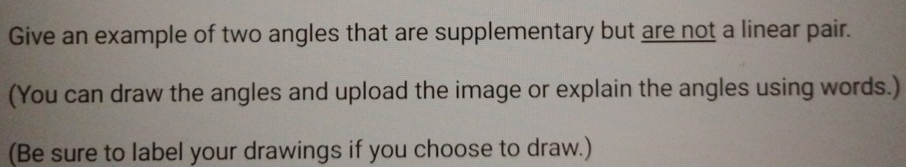 Give an example of two angles that are supplementary but are not a linear pair. 
(You can draw the angles and upload the image or explain the angles using words.) 
(Be sure to label your drawings if you choose to draw.)