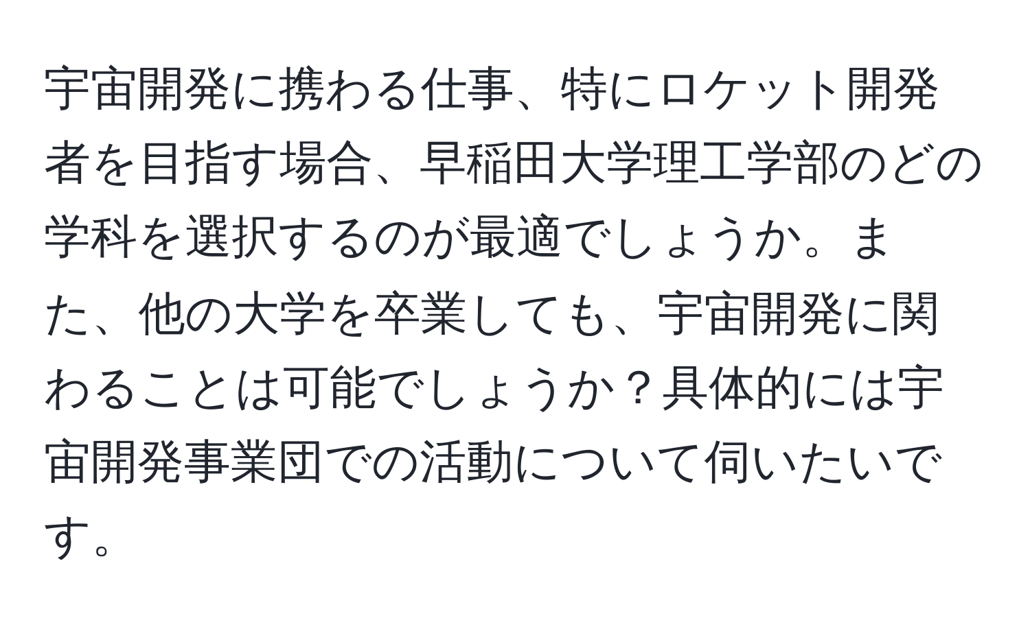 宇宙開発に携わる仕事、特にロケット開発者を目指す場合、早稲田大学理工学部のどの学科を選択するのが最適でしょうか。また、他の大学を卒業しても、宇宙開発に関わることは可能でしょうか？具体的には宇宙開発事業団での活動について伺いたいです。