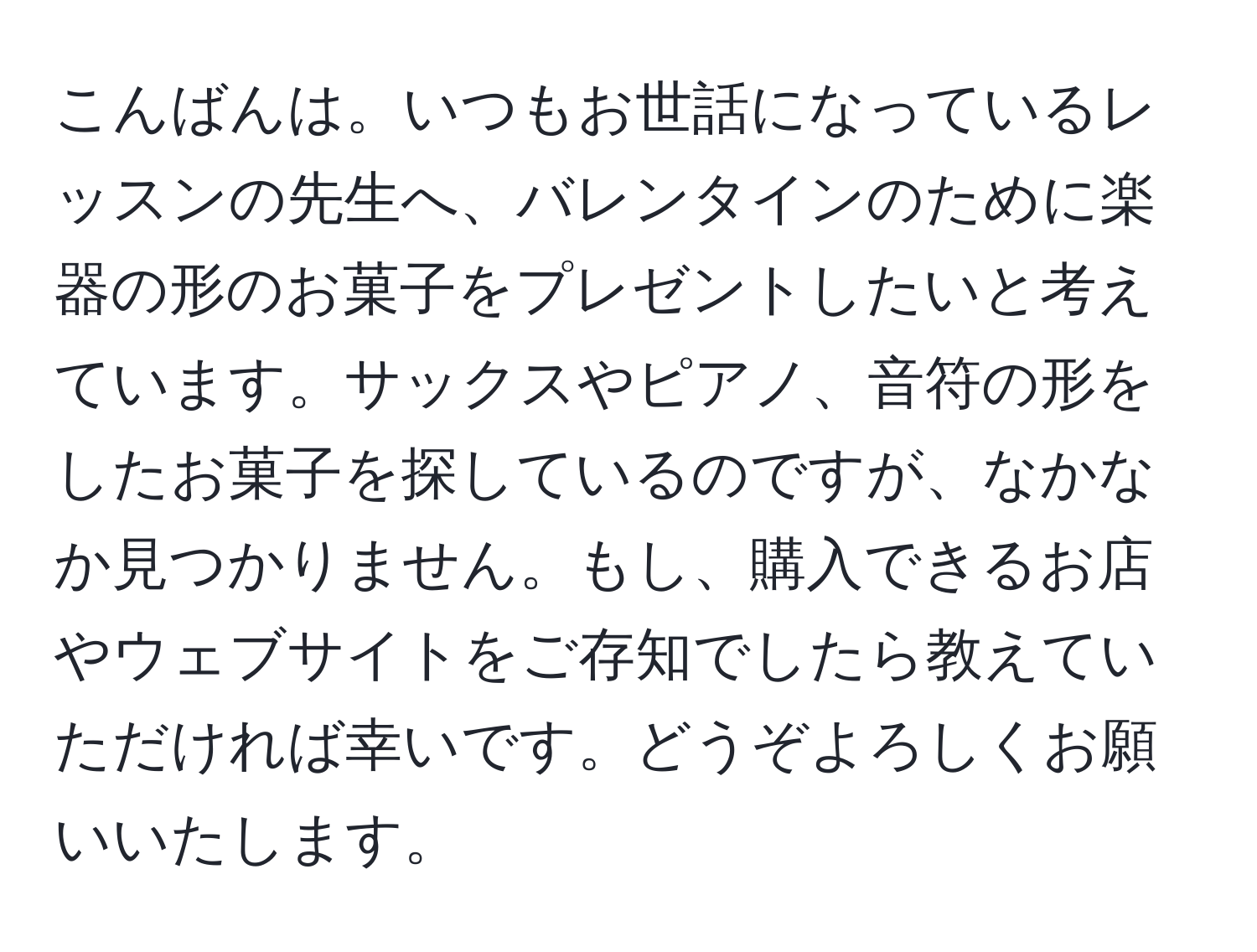 こんばんは。いつもお世話になっているレッスンの先生へ、バレンタインのために楽器の形のお菓子をプレゼントしたいと考えています。サックスやピアノ、音符の形をしたお菓子を探しているのですが、なかなか見つかりません。もし、購入できるお店やウェブサイトをご存知でしたら教えていただければ幸いです。どうぞよろしくお願いいたします。