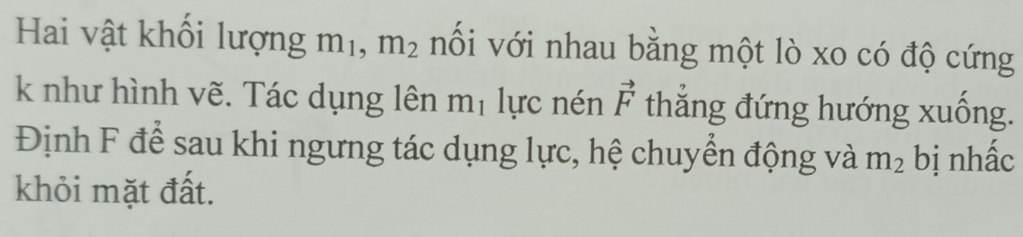 Hai vật khối lượng m_1 m_2 nối với nhau bằng một lò xo có độ cứng 
k như hình vẽ. Tác dụng lên m_1 lực nén vector F thắng đứng hướng xuống. 
Định F để sau khi ngưng tác dụng lực, hệ chuyển động và m_2 bị nhấc 
khỏi mặt đất.