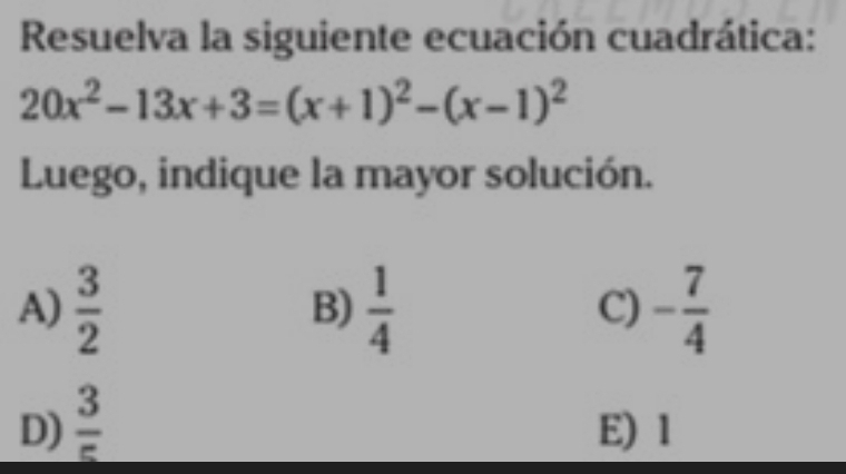 Resuelva la siguiente ecuación cuadrática:
20x^2-13x+3=(x+1)^2-(x-1)^2
Luego, indique la mayor solución.
A)  3/2   1/4  C) - 7/4 
B)
D)  3/5  E) 1