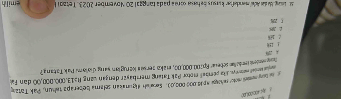 E. Rp1.400.000,00
57. Pak Tatang membeli motor seharga Rp16.00.000,00. Setelah digunakan selama beberapa tahun, Pak Tatan
menual kembali motornya. Jika pembeli motor Pak Tatang membayar dengan uang Rp13.000.000,00 dan Pak
Tatang memberik kembalian sebesar Rp200.000,00, maka persen kerugian yang dialami Pak Tatang?
A 10%
B 15%
C 16%
D. 18%
E. 20%
58. Lintang, Ida dan Adel mendaftar kursus bahasa korea pada tanggal 20 November 2023. Tetapi l emilih