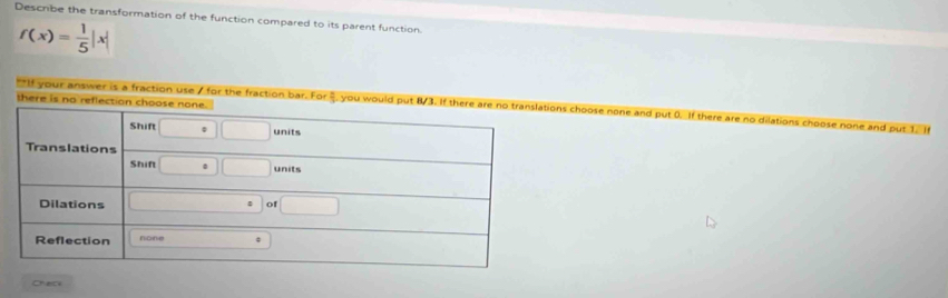 Describe the transformation of the function compared to its parent function.
f(x)= 1/5 |x|
**If your answer is a fraction use 7 for the fraction bar. s choose none and put 0. If there are no dilations choose none and put 1. In 
Check