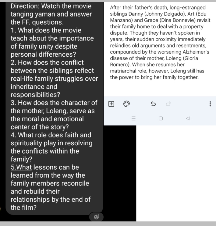 Direction: Watch the movie After their father's death, long-estranged 
tanging yaman and answer siblings Danny (Johnny Delgado), Art (Edu 
the FF. questions. Manzano) and Grace (Dina Bonnevie) revisit 
their family home to deal with a property 
1. What does the movie dispute. Though they haven't spoken in 
teach about the importance years, their sudden proximity immediately 
of family unity despite rekindles old arguments and resentments, 
personal differences? compounded by the worsening Alzheimer's 
disease of their mother, Loleng (Gloria 
2. How does the conflict Romero). When she resumes her 
between the siblings reflect matriarchal role, however, Loleng still has 
real-life family struggles over the power to bring her family together. 
inheritance and 
responsibilities? 
3. How does the character of 
the mother, Loleng, serve as 
the moral and emotional 
= 
center of the story? 
4. What role does faith and 
spirituality play in resolving 
the conflicts within the 
family? 
5.What lessons can be 
learned from the way the 
family members reconcile 
and rebuild their 
relationships by the end of 
the film?