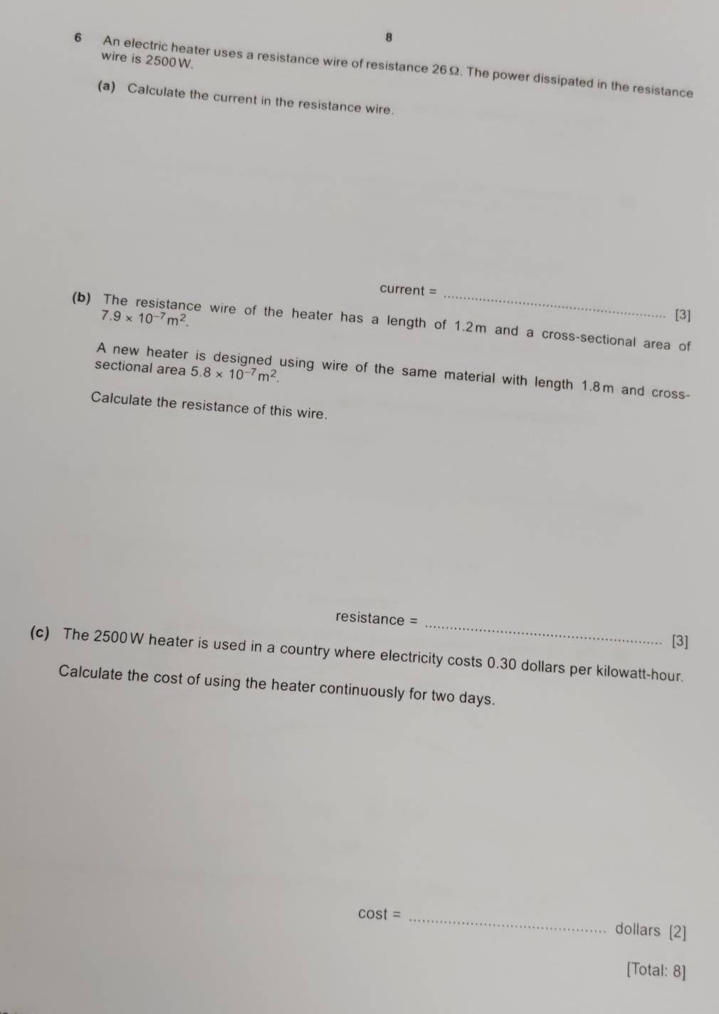 wire is 2500W. 
6 An electric heater uses a resistance wire of resistance 26Ω. The power dissipated in the resistance 
(a) Calculate the current in the resistance wire. 
current =_ 
(b)
7.9* 10^(-7)m^2. [3] 
ce wire of the heater has a length of 1.2m and a cross-sectional area of 
A new heater 
sectional area 5.8* 10^(-7)m^2. using wire of the same material with length 1.8m and cross- 
Calculate the resistance of this wire. 
_ 
resistance = 
[3] 
(c) The 2500W heater is used in a country where electricity costs 0.30 dollars per kilowatt-hour. 
Calculate the cost of using the heater continuously for two days. 
C cos t= _ dollars [2] 
[Total: 8]