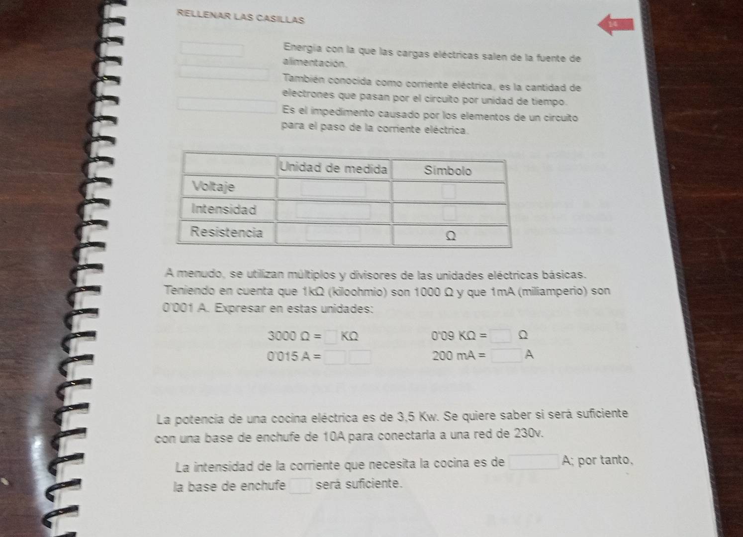 RELLENAR LAS CASILLAS 
Energía con la que las cargas eléctricas salen de la fuente de 
alimentación. 
También conocida como corriente eléctrica, es la cantidad de 
electrones que pasan por el círcuito por unidad de tiempo. 
Es el impedimento causado por los elementos de un circuito 
para el paso de la corriente eléctrica. 
A menudo, se utilizan múltiplos y divisores de las unidades eléctricas básicas. 
Teniendo en cuenta que 1kΩ (kiloohmio) son 1000 Ω y que 1mA (miliamperio) son
0'001 A. Expresar en estas unidades:
3000Omega =□ KOmega
O KOmega =□ Omega
0015A=□ □
200mA=□ A
La potencia de una cocina eléctrica es de 3,5 Kw. Se quiere saber si será suficiente 
con una base de enchufe de 10A para conectaria a una red de 230v. 
La intensidad de la corriente que necesita la cocina es de □ A : por tanto. 
la base de enchufe será suficiente.