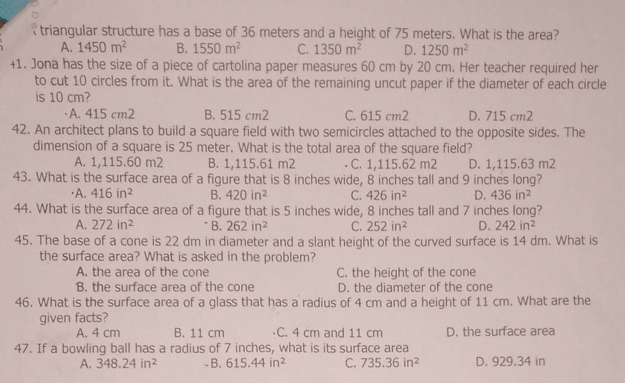 triangular structure has a base of 36 meters and a height of 75 meters. What is the area?
A. 1450m^2 B. 1550m^2 C. 1350m^2 D. 1250m^2
+1. Jona has the size of a piece of cartolina paper measures 60 cm by 20 cm. Her teacher required her
to cut 10 circles from it. What is the area of the remaining uncut paper if the diameter of each circle
is 10 cm?
A. 415 cm2 B. 515 cm2 C. 615 cm2 D. 715 cm2
42. An architect plans to build a square field with two semicircles attached to the opposite sides. The
dimension of a square is 25 meter. What is the total area of the square field?
A. 1,115.60 m2 B. 1,115.61 m2 C. 1,115.62 m2 D. 1,115.63 m2
43. What is the surface area of a figure that is 8 inches wide, 8 inches tall and 9 inches long?
[A. 416in^2 B. 420in^2 C. 426in^2 D. 436in^2
44. What is the surface area of a figure that is 5 inches wide, 8 inches tall and 7 inches long?
A. 272in^2 * B. 262in^2 C. 252in^2 D. 242in^2
45. The base of a cone is 22 dm in diameter and a slant height of the curved surface is 14 dm. What is
the surface area? What is asked in the problem?
A. the area of the cone C. the height of the cone
B. the surface area of the cone D. the diameter of the cone
46. What is the surface area of a glass that has a radius of 4 cm and a height of 11 cm. What are the
given facts?
A. 4 cm B. 11 cm C. 4 cm and 11 cm D. the surface area
47. If a bowling ball has a radius of 7 inches, what is its surface area
A. 348.24in^2 - B. 615.44in^2 C. 735.36in^2 D. 929.34 in