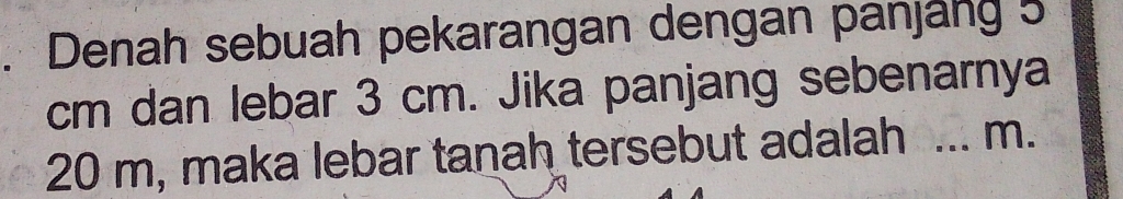 Denah sebuah pekarangan dengan panjäng 5
cm dan lebar 3 cm. Jika panjang sebenarnya
20 m, maka lebar tanah tersebut adalah ... m.