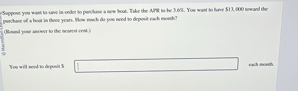 Suppose you want to save in order to purchase a new boat. Take the APR to be 3.6%. You want to have $13, 000 toward the 
purchase of a boat in three years. How much do you need to deposit each month? 
(Round your answer to the nearest cent.) 
5 
You will need to deposit $ each month.