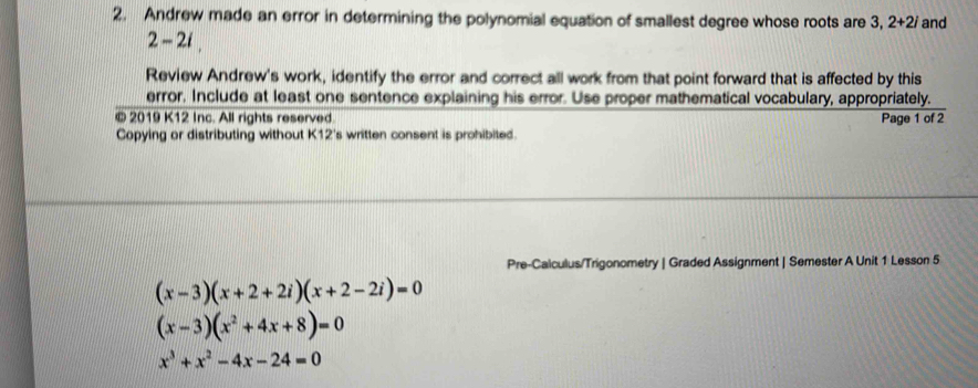 Andrew made an error in determining the polynomial equation of smallest degree whose roots are 3, 2+2i and
2-2i. 
Review Andrew's work, identify the error and correct all work from that point forward that is affected by this 
error. Include at least one sentence explaining his error. Use proper mathematical vocabulary, appropriately. 
© 2019 K12 Inc. All rights reserved 
Copying or distributing without K12's written consent is prohibited. Page 1 of 2 
Pre-Calculus/Trigonometry | Graded Assignment | Semester A Unit 1 Lesson 5
(x-3)(x+2+2i)(x+2-2i)=0
(x-3)(x^2+4x+8)=0
x^3+x^2-4x-24=0