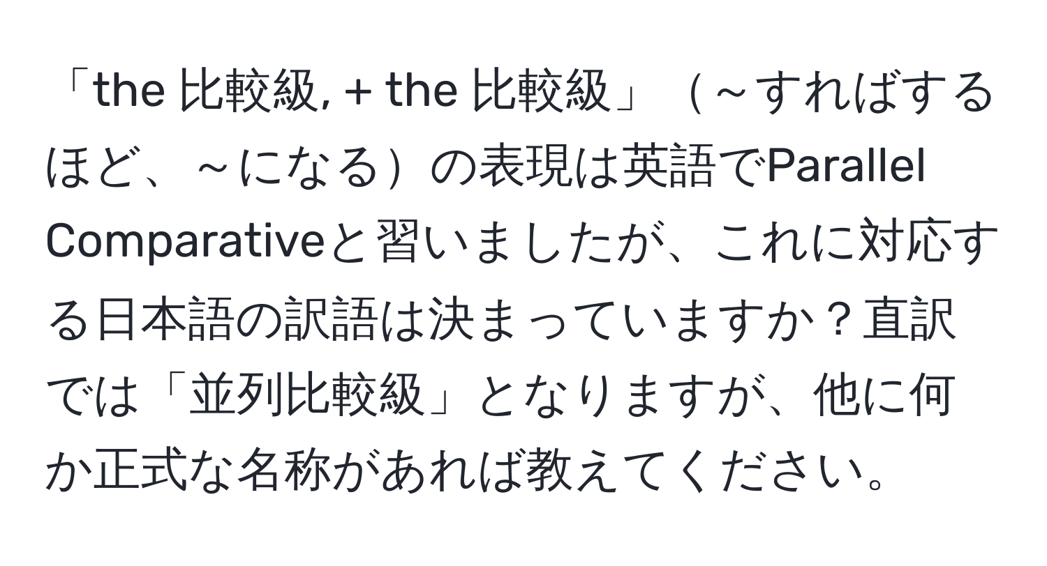 「the 比較級, + the 比較級」～すればするほど、～になるの表現は英語でParallel Comparativeと習いましたが、これに対応する日本語の訳語は決まっていますか？直訳では「並列比較級」となりますが、他に何か正式な名称があれば教えてください。