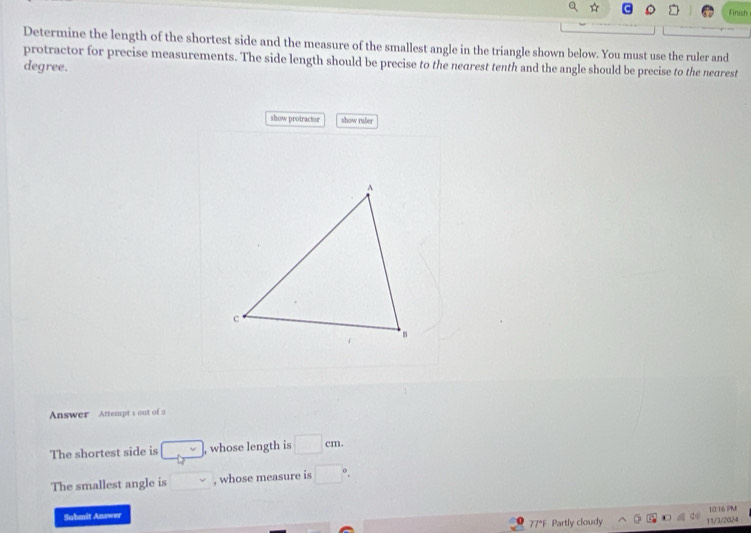 Finish 
Determine the length of the shortest side and the measure of the smallest angle in the triangle shown below. You must use the ruler and 
protractor for precise measurements. The side length should be precise to the nearest tenth and the angle should be precise to the nearest
degree. 
show protractor show ruler 
Answer Attempt s out of a 
The shortest side is _  , whose length is □ cm. 
The smallest angle is □ , whose measure is □°. 
Submit Answer 
77°F Partly cloudy 11/3/2024 10:16 PM