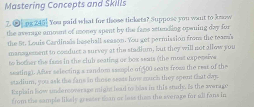 Mastering Concepts and Skills 
7.∞[.pg 245] You paid what for those tickets? Suppose you want to know 
the average amount of money spent by the fans attending opening day for 
the St. Louis Cardinals baseball season. You get permission from the team's 
management to conduct a survey at the stadium, but they will not allow you 
to bother the fans in the club seating or box seats (the most expensive 
seating). After selecting a random sample of 500 seats from the rest of the 
stadium, you ask the fans in those seats how much they spent that day. 
Explain how undercoverage might lead to blas in this study. Is the average 
from the sample likely greater than or less than the average for all fans in