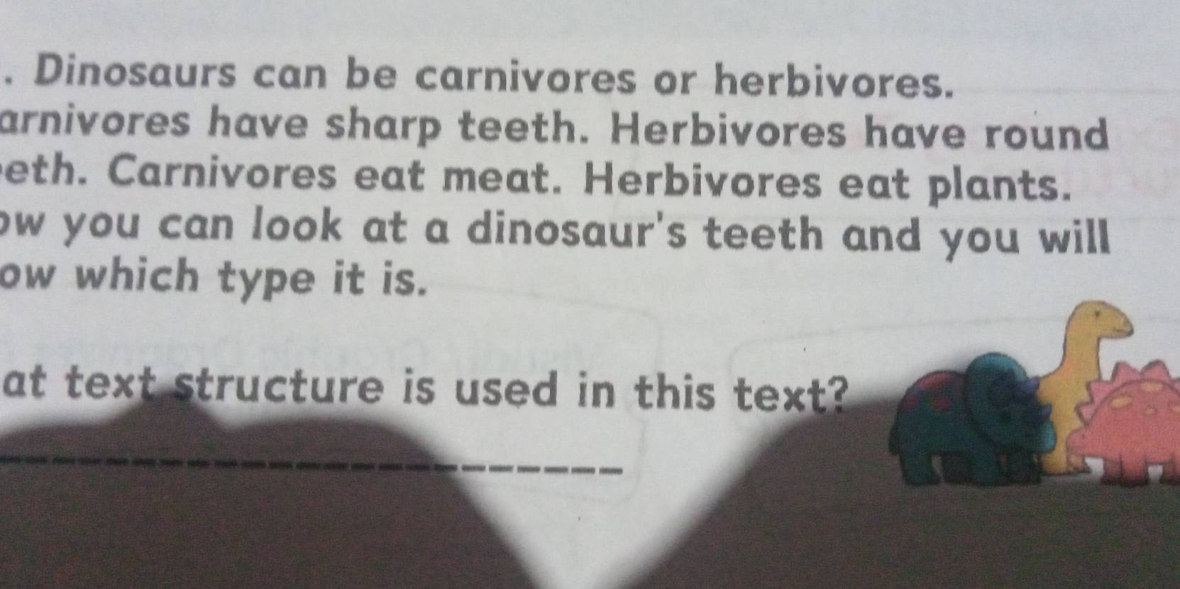 Dinosaurs can be carnivores or herbivores. 
arnivores have sharp teeth. Herbivores have round 
eth. Carnivores eat meat. Herbivores eat plants. 
ow you can look at a dinosaur's teeth and you will . 
ow which type it is. 
at text structure is used in this text?