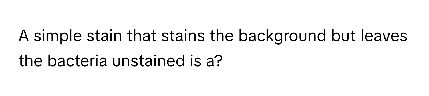 A simple stain that stains the background but leaves the bacteria unstained is a?