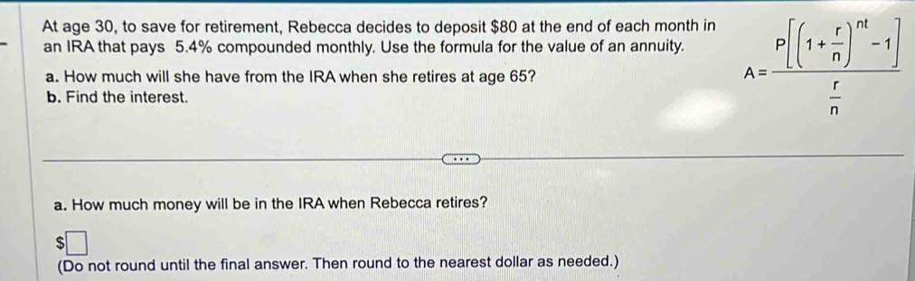 At age 30, to save for retirement, Rebecca decides to deposit $80 at the end of each month in 
an IRA that pays 5.4% compounded monthly. Use the formula for the value of an annuity. 
a. How much will she have from the IRA when she retires at age 65? 
b. Find the interest.
A=frac P[(1+ r/n )^nt-1] r/n 
a. How much money will be in the IRA when Rebecca retires?
$
(Do not round until the final answer. Then round to the nearest dollar as needed.)