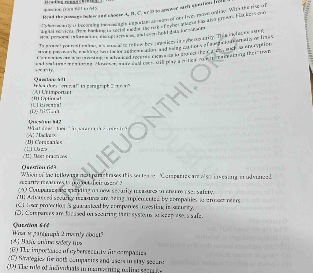 Reading comprchension 2.
question from 641 to 645.
Read the passage below and choose A, B, C, or D to answer each question from
Cybersecurity is becoming increasingly important as more of our lives move online. With the rise of
digital services, from banking to social media, the risk of cyber attacks has also grown. Hackers can
steal personal information, disrupt services, and even hold data for ransom.
To protect yourself online, it’s crucial to follow best practices in cybersecurity. This includes using
strong passwords, enabling two-factor authentication, and being cautious of suspicious emails or links.
Companies are also investing in advanced security measures to protect their users, such as encryption
and real-time monitoring. However, individual users still play a critical role in maintaining their own
security.
Question 641
What does "crucial" in paragraph 2 mean?
(A) Unimportant
(B) Optional
(C) Essential
(D) Difficult
Question 642
What does "their" in paragraph 2 refer to?
(A) Hackers
(B) Companies
(C) Users
(D) Best practices
Question 643
Which of the following best paraphrases this sentence: "Companies are also investing in advanced
security measures to protect their users"?
(A) Companies are spending on new security measures to ensure user safety.
(B) Advanced security measures are being implemented by companies to protect users.
(C) User protection is guaranteed by companies investing in security.
(D) Companies are focused on securing their systems to keep users safe.
Question 644
What is paragraph 2 mainly about?
(A) Basic online safety tips
(B) The importance of cybersecurity for companies
(C) Strategies for both companies and users to stay secure
(D) The role of individuals in maintaining online security