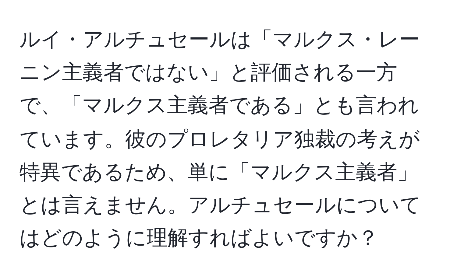 ルイ・アルチュセールは「マルクス・レーニン主義者ではない」と評価される一方で、「マルクス主義者である」とも言われています。彼のプロレタリア独裁の考えが特異であるため、単に「マルクス主義者」とは言えません。アルチュセールについてはどのように理解すればよいですか？